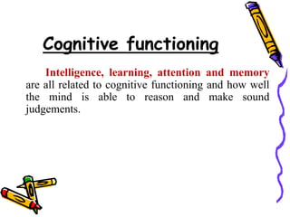 Cognitive functioning
Intelligence, learning, attention and memory
are all related to cognitive functioning and how well
the mind is able to reason and make sound
judgements.
 