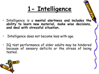 1- Intelligence
• Intelligence is a mental alertness and includes the
ability to learn new material, make wise decisions,
and deal with stressful situation.
• Intelligence does not become less with age.
• IQ test performance of older adults may be hindered
because of sensory deficits or the stress of being
tested.
 