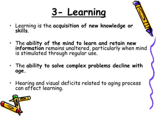 3- Learning
• Learning is the acquisition of new knowledge or
skills.
• The ability of the mind to learn and retain new
information remains unaltered, particularly when mind
is stimulated through regular use.
• The ability to solve complex problems decline with
age.
• Hearing and visual deficits related to aging process
can affect learning.
 