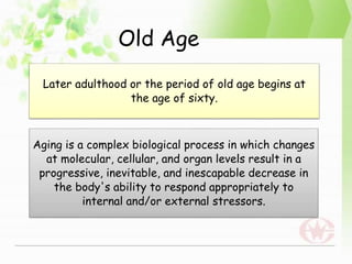 Old Age
Later adulthood or the period of old age begins at
the age of sixty.
Aging is a complex biological process in which changes
at molecular, cellular, and organ levels result in a
progressive, inevitable, and inescapable decrease in
the body's ability to respond appropriately to
internal and/or external stressors.
 