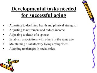 Developmental tasks needed
for successful aging
• Adjusting to declining health and physical strength.
• Adjusting to retirement and reduce income
• Adjusting to death of a spouse.
• Establish associations with others in the same age.
• Maintaining a satisfactory living arrangement.
• Adapting to changes in social roles.
 