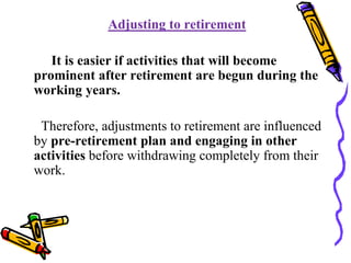 Adjusting to retirement
It is easier if activities that will become
prominent after retirement are begun during the
working years.
Therefore, adjustments to retirement are influenced
by pre-retirement plan and engaging in other
activities before withdrawing completely from their
work.
 
