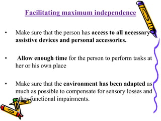 Facilitating maximum independence
• Make sure that the person has access to all necessary
assistive devices and personal accessories.
• Allow enough time for the person to perform tasks at
her or his own place
• Make sure that the environment has been adapted as
much as possible to compensate for sensory losses and
other functional impairments.
 