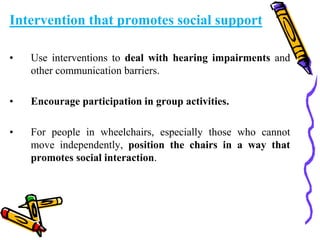 Intervention that promotes social support
• Use interventions to deal with hearing impairments and
other communication barriers.
• Encourage participation in group activities.
• For people in wheelchairs, especially those who cannot
move independently, position the chairs in a way that
promotes social interaction.
 