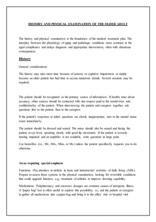 HISTORY AND PHYSICAL EXAMINATION OF THE OLDER ADULT
The history and physical examination is the foundation of the medical treatment plan. The
interplay between the physiology of aging and pathologic conditions more common in the
aged complicates and delays diagnosis and appropriate intervention, often with disastrous
consequences.
History
General considerations
The history may take more time because of sensory or cognitive impairment or simply
because an older patient has had time to accrue numerous details. Several sessions may be
required.
The patient should be recognized as the primary source of information. If doubts arise about
accuracy, other sources should be contacted with due respect paid to the sensitivities and
confidentiality of the patient. When interviewing the patient and caregiver together, ask
questions first to the patient, then to the caregiver.
If the patient's responses to initial questions are clearly inappropriate, turn to the mental status
exam immediately.
The patient should be dressed and seated. The nurse should also be seated and facing the
patient at eye level, speaking clearly with good lip movement. If the patient is severely
hearing impaired and an amplifier is not available, write questions in large print.
Use honorifics (i.e., Mr., Mrs., Miss, or Ms.) unless the patient specifically requests you to do
otherwise.
Areas requiring special emphasis
Functions -Pay attention to deficits in basic and instrumental activities of daily living (ADL).
Prepare to assess those systems in the physical examination, looking for reversible conditions
that could upgrade function, e.g., treatment of arthritis to improve dressing capability.
Medications- Polypharmacy and excessive dosages are common causes of iatrogenic illness.
A "paper bag" test is often useful to explore this possibility, i.e., ask the patient or caregiver
to gather all medications into a paper bag and bring it to the office visit or hospital visit.
 