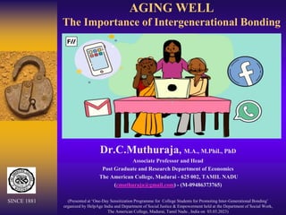 AGING WELL
The Importance of Intergenerational Bonding
Dr.C.Muthuraja, M.A., M.Phil., PhD
Associate Professor and Head
Post Graduate and Research Department of Economics
The American College, Madurai - 625 002, TAMIL NADU
(cmuthuraja@gmail.com) - (M-09486373765)
(Presented at ‘One-Day Sensitization Programme for College Students for Promoting Inter-Generational Bonding’
organized by HelpAge India and Department of Social Justice & Empowerment held at the Department of Social Work,
The American College, Madurai, Tamil Nadu , India on 03.03.2023)
SINCE 1881
 