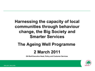 Harnessing the capacity of local communities through behaviour change, the Big Society and Smarter Services The Ageing Well Programme  2 March 2011 Gill Bull Executive Head, Policy and Customer Services  