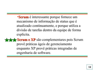 Scrum  é interessante porque fornece um mecanismo de informação de status que é atualizado continuamente, e porque utiliza a divisão de tarefas dentro da equipe de forma explicita. Scrum e XP  são complementares pois Scrum provê práticas ágeis de gerenciamento enquanto XP provê práticas integradas de engenharia de software. 