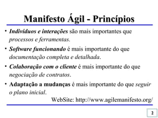 Indivíduos e interações  são mais importantes que  processos e ferramentas. Software funcionando   é mais importante do que  documentação completa e detalhada . Colaboração com o cliente  é mais importante do que  negociação de contratos . Adaptação a mudanças  é mais importante do que  seguir o plano inicial . WebSite: http://www.agilemanifesto.org/ Manifesto Ágil - Princípios 