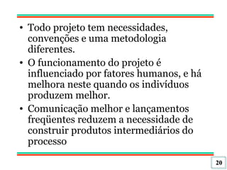 Todo projeto tem necessidades, convenções e uma metodologia diferentes.  O funcionamento do projeto é influenciado por fatores humanos, e há melhora neste quando os indivíduos produzem melhor.  Comunicação melhor e lançamentos freqüentes reduzem a necessidade de construir produtos intermediários do processo 