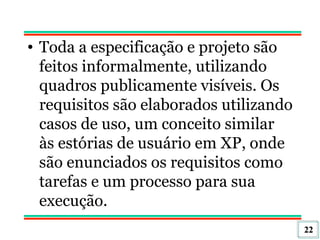Toda a especificação e projeto são feitos informalmente, utilizando quadros publicamente visíveis. Os requisitos são elaborados utilizando casos de uso, um conceito similar às estórias de usuário em XP, onde são enunciados os requisitos como tarefas e um processo para sua execução.  