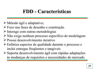 FDD - Características Método ágil e adaptativo; Foco nas fases de desenho e construção Interage com outras metodologias Não exige nenhum processo específico de modelagem Possui desenvolvimento iterativo Enfatiza aspectos de qualidade durante o processo e inclui entregas freqüentes e tangíveis Suporta desenvolvimento ágil com rápidas adaptações às mudanças de requisitos e necessidades do mercado 