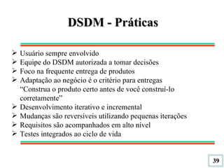 DSDM - Práticas Usuário sempre envolvido Equipe do DSDM autorizada a tomar decisões Foco na frequente entrega de produtos Adaptação ao negócio é o critério para entregas “ Construa o produto certo antes de você construí-lo corretamente” Desenvolvimento iterativo e incremental Mudanças são reversíveis utilizando pequenas iterações Requisitos são acompanhados em alto nível Testes integrados ao ciclo de vida 