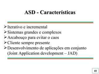 ASD - Características Iterativo e incremental Sistemas grandes e complexos Arcabouço para evitar o caos Cliente sempre presente Desenvolvimento de aplicações em conjunto (Joint Application development – JAD) 