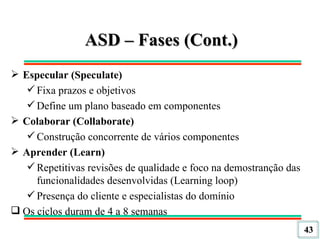 ASD – Fases (Cont.) Especular (Speculate) Fixa prazos e objetivos Define um plano baseado em componentes Colaborar (Collaborate) Construção concorrente de vários componentes Aprender (Learn) Repetitivas revisões de qualidade e foco na demostranção das funcionalidades desenvolvidas (Learning loop) Presença do cliente e especialistas do domínio Os ciclos duram de 4 a 8 semanas 