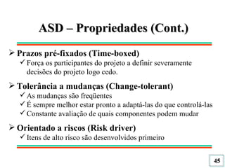 ASD – Propriedades (Cont.) Prazos pré-fixados (Time-boxed) Força os participantes do projeto a definir severamente decisões do projeto logo cedo. Tolerância a mudanças (Change-tolerant) As mudanças são freqüentes É sempre melhor estar pronto a adaptá-las do que controlá-las Constante avaliação de quais componentes podem mudar Orientado a riscos (Risk driver) Itens de alto risco são desenvolvidos primeiro 