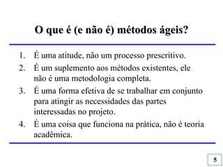 O que é (e não é) métodos ágeis? É uma atitude, não um processo prescritivo. É um suplemento aos métodos existentes, ele não é uma metodologia completa. É uma forma efetiva de se trabalhar em conjunto para atingir as necessidades das partes interessadas no projeto. É uma coisa que funciona na prática, não é teoria acadêmica. 