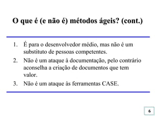 O que é (e não é) métodos ágeis? (cont.) É para o desenvolvedor médio, mas não é um substituto de pessoas competentes. Não é um ataque à documentação, pelo contrário aconselha a criação de documentos que tem valor. Não é um ataque às ferramentas CASE. 