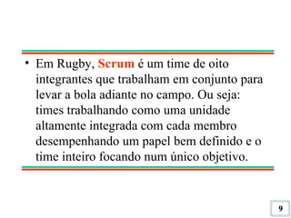 Em Rugby,  Scrum  é um time de oito integrantes que trabalham em conjunto para levar a bola adiante no campo. Ou seja: times trabalhando como uma unidade altamente integrada com cada membro desempenhando um papel bem definido e o time inteiro focando num único objetivo. 