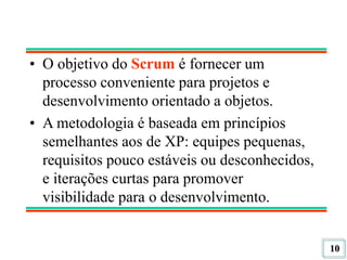 10
• O objetivo do Scrum é fornecer um
processo conveniente para projetos e
desenvolvimento orientado a objetos.
• A metodologia é baseada em princípios
semelhantes aos de XP: equipes pequenas,
requisitos pouco estáveis ou desconhecidos,
e iterações curtas para promover
visibilidade para o desenvolvimento.
 