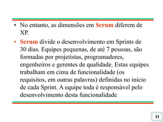 11
• No entanto, as dimensões em Scrum diferem de
XP.
• Scrum divide o desenvolvimento em Sprints de
30 dias. Equipes pequenas, de até 7 pessoas, são
formadas por projetistas, programadores,
engenheiros e gerentes de qualidade. Estas equipes
trabalham em cima de funcionalidade (os
requisitos, em outras palavras) definidas no início
de cada Sprint. A equipe toda é responsável pelo
desenvolvimento desta funcionalidade
 