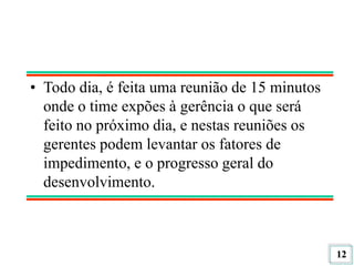 12
• Todo dia, é feita uma reunião de 15 minutos
onde o time expões à gerência o que será
feito no próximo dia, e nestas reuniões os
gerentes podem levantar os fatores de
impedimento, e o progresso geral do
desenvolvimento.
 