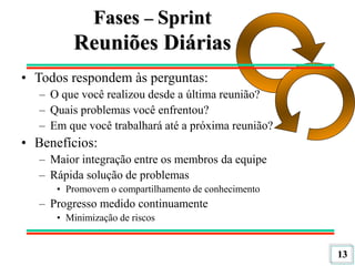 13
Fases – Sprint
Reuniões Diárias
• Todos respondem às perguntas:
– O que você realizou desde a última reunião?
– Quais problemas você enfrentou?
– Em que você trabalhará até a próxima reunião?
• Benefícios:
– Maior integração entre os membros da equipe
– Rápida solução de problemas
• Promovem o compartilhamento de conhecimento
– Progresso medido continuamente
• Minimização de riscos
 