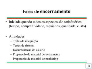 16
Fases de encerramento
• Iniciada quando todos os aspectos são satisfatórios
(tempo, competitividade, requisitos, qualidade, custo)
• Atividades:
– Testes de integração
– Testes de sistema
– Documentação do usuário
– Preparação de material de treinamento
– Preparação de material de marketing
 