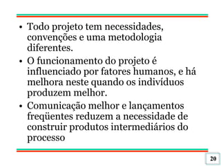 20
• Todo projeto tem necessidades,
convenções e uma metodologia
diferentes.
• O funcionamento do projeto é
influenciado por fatores humanos, e há
melhora neste quando os indivíduos
produzem melhor.
• Comunicação melhor e lançamentos
freqüentes reduzem a necessidade de
construir produtos intermediários do
processo
 