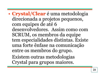 21
• Crystal/Clear é uma metodologia
direcionada a projetos pequenos,
com equipes de até 6
desenvolvedores. Assim como com
SCRUM, os membros da equipe
tem especialidades distintas. Existe
uma forte ênfase na comunicação
entre os membros do grupo.
Existem outras metodologias
Crystal para grupos maiores.
 