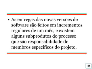 23
• As entregas das novas versões de
software são feitos em incrementos
regulares de um mês, e existem
alguns subprodutos do processo
que são responsabilidade de
membros específicos do projeto.
 