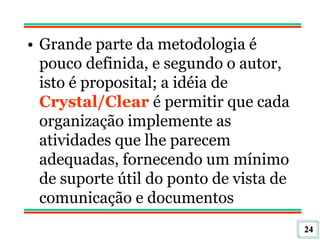 24
• Grande parte da metodologia é
pouco definida, e segundo o autor,
isto é proposital; a idéia de
Crystal/Clear é permitir que cada
organização implemente as
atividades que lhe parecem
adequadas, fornecendo um mínimo
de suporte útil do ponto de vista de
comunicação e documentos
 
