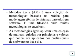 3
• Métodos ágeis (AM) é uma coleção de
metodologias baseada na prática para
modelagem efetiva de sistemas baseados em
software. É uma filosofia onde muitas
metodologias se encaixam.
• As metodologias ágeis aplicam uma coleção
de práticas, guiadas por princípios e valores
que podem ser aplicados por profissionais
de software no dia a dia.
 