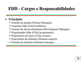 30
FDD - Cargos e Responsabilidades
 Principais
 Gerente de projeto (Project Manager)
 Arquiteto líder (Chief architect)
 Gerente de desenvolvimento (Development Manager)
 Programador líder (Chief programmer)
 Proprietário de classe (Class owner)
 Especialísta do domínio (Domain experts)
 Gerente do domínio (Domain manager)
 
