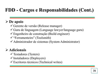 31
FDD - Cargos e Responsabilidades (Cont.)
 De apoio
 Gerente de versão (Release manager)
 Guru de linguagem (Language lawyer/language guru)
 Engenheiro de construção (Build engineer)
 “Ferramenteiro” (Toolsmith)
 Administrador de sistemas (System Administrator)
 Adicionais
 Testadores (Testers)
 Instaladores (Deployers)
 Escritores técnicos (Technical writes)
 