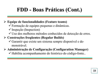 33
FDD - Boas Práticas (Cont.)
 Equipe de funcionalidades (Feature teams)
 Formação de equipes pequenas e dinâmicas.
 Inspeção (Inspection)
 Uso dos melhores métodos conhecidos de detecção de erros.
 Construções freqüentes (Regular Builds)
 Garantir que existe um sistema sempre disponível e de-
monstrável.
 Administração de Configuração (Configuration Manager)
 Habilita acompanhamento do histórico do código-fonte..
 