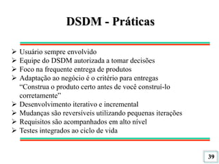 39
DSDM - Práticas
 Usuário sempre envolvido
 Equipe do DSDM autorizada a tomar decisões
 Foco na frequente entrega de produtos
 Adaptação ao negócio é o critério para entregas
“Construa o produto certo antes de você construí-lo
corretamente”
 Desenvolvimento iterativo e incremental
 Mudanças são reversíveis utilizando pequenas iterações
 Requisitos são acompanhados em alto nível
 Testes integrados ao ciclo de vida
 