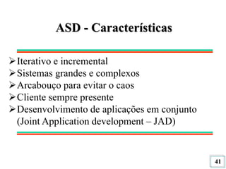 41
ASD - Características
Iterativo e incremental
Sistemas grandes e complexos
Arcabouço para evitar o caos
Cliente sempre presente
Desenvolvimento de aplicações em conjunto
(Joint Application development – JAD)
 