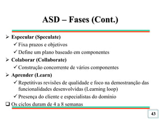 43
ASD – Fases (Cont.)
 Especular (Speculate)
 Fixa prazos e objetivos
 Define um plano baseado em componentes
 Colaborar (Collaborate)
 Construção concorrente de vários componentes
 Aprender (Learn)
 Repetitivas revisões de qualidade e foco na demostranção das
funcionalidades desenvolvidas (Learning loop)
 Presença do cliente e especialistas do domínio
 Os ciclos duram de 4 a 8 semanas
 