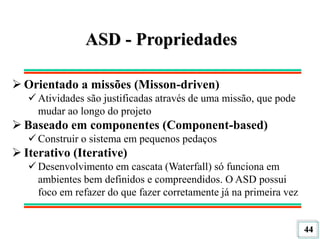 44
ASD - Propriedades
 Orientado a missões (Misson-driven)
 Atividades são justificadas através de uma missão, que pode
mudar ao longo do projeto
 Baseado em componentes (Component-based)
 Construir o sistema em pequenos pedaços
 Iterativo (Iterative)
 Desenvolvimento em cascata (Waterfall) só funciona em
ambientes bem definidos e compreendidos. O ASD possui
foco em refazer do que fazer corretamente já na primeira vez
 