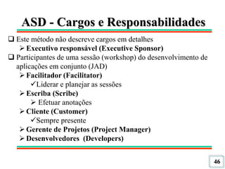 46
ASD - Cargos e Responsabilidades
 Este método não descreve cargos em detalhes
Executivo responsável (Executive Sponsor)
 Participantes de uma sessão (workshop) do desenvolvimento de
aplicações em conjunto (JAD)
Facilitador (Facilitator)
Liderar e planejar as sessões
Escriba (Scribe)
 Efetuar anotações
Cliente (Customer)
Sempre presente
Gerente de Projetos (Project Manager)
Desenvolvedores (Developers)
 