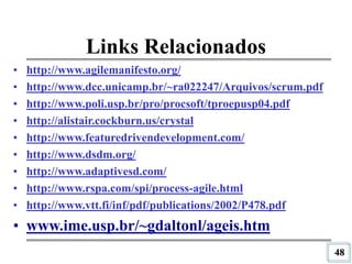 48
Links Relacionados
• http://www.agilemanifesto.org/
• http://www.dcc.unicamp.br/~ra022247/Arquivos/scrum.pdf
• http://www.poli.usp.br/pro/procsoft/tproepusp04.pdf
• http://alistair.cockburn.us/crystal
• http://www.featuredrivendevelopment.com/
• http://www.dsdm.org/
• http://www.adaptivesd.com/
• http://www.rspa.com/spi/process-agile.html
• http://www.vtt.fi/inf/pdf/publications/2002/P478.pdf
• www.ime.usp.br/~gdaltonl/ageis.htm
 