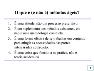 5
O que é (e não é) métodos ágeis?
1. É uma atitude, não um processo prescritivo.
2. É um suplemento aos métodos existentes, ele
não é uma metodologia completa.
3. É uma forma efetiva de se trabalhar em conjunto
para atingir as necessidades das partes
interessadas no projeto.
4. É uma coisa que funciona na prática, não é
teoria acadêmica.
 
