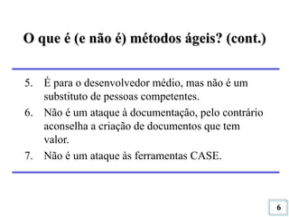 6
O que é (e não é) métodos ágeis? (cont.)
5. É para o desenvolvedor médio, mas não é um
substituto de pessoas competentes.
6. Não é um ataque à documentação, pelo contrário
aconselha a criação de documentos que tem
valor.
7. Não é um ataque às ferramentas CASE.
 