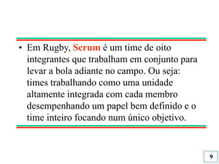 9
• Em Rugby, Scrum é um time de oito
integrantes que trabalham em conjunto para
levar a bola adiante no campo. Ou seja:
times trabalhando como uma unidade
altamente integrada com cada membro
desempenhando um papel bem definido e o
time inteiro focando num único objetivo.
 