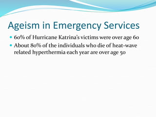 Ageism in Emergency Services
 60% of Hurricane Katrina’s victims were over age 60
 About 80% of the individuals who die of heat-wave
related hyperthermia each year are over age 50
 