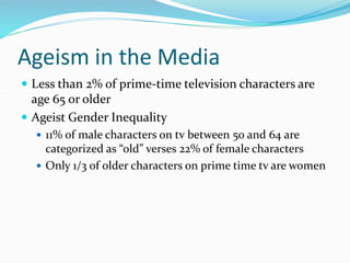 Ageism in the Media
 Less than 2% of prime-time television characters are
age 65 or older
 Ageist Gender Inequality
 11% of male characters on tv between 50 and 64 are
categorized as “old” verses 22% of female characters
 Only 1/3 of older characters on prime time tv are women
 