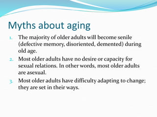 Myths about aging
1. The majority of older adults will become senile
(defective memory, disoriented, demented) during
old age.
2. Most older adults have no desire or capacity for
sexual relations. In other words, most older adults
are asexual.
3. Most older adults have difficulty adapting to change;
they are set in their ways.
 