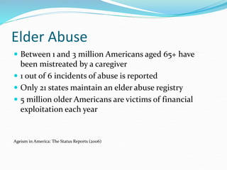 Elder Abuse
 Between 1 and 3 million Americans aged 65+ have
been mistreated by a caregiver
 1 out of 6 incidents of abuse is reported
 Only 21 states maintain an elder abuse registry
 5 million older Americans are victims of financial
exploitation each year
Ageism in America: The Status Reports (2006)
 