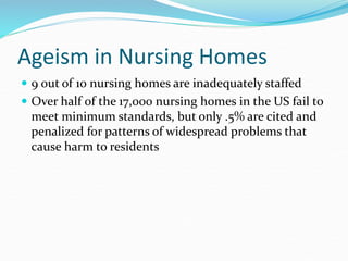 Ageism in Nursing Homes
 9 out of 10 nursing homes are inadequately staffed
 Over half of the 17,000 nursing homes in the US fail to
meet minimum standards, but only .5% are cited and
penalized for patterns of widespread problems that
cause harm to residents
 